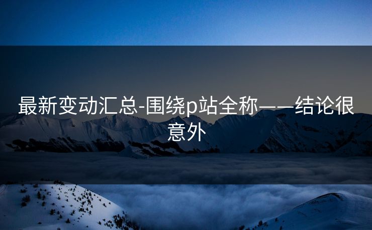 最新变动汇总-围绕p站全称——结论很意外