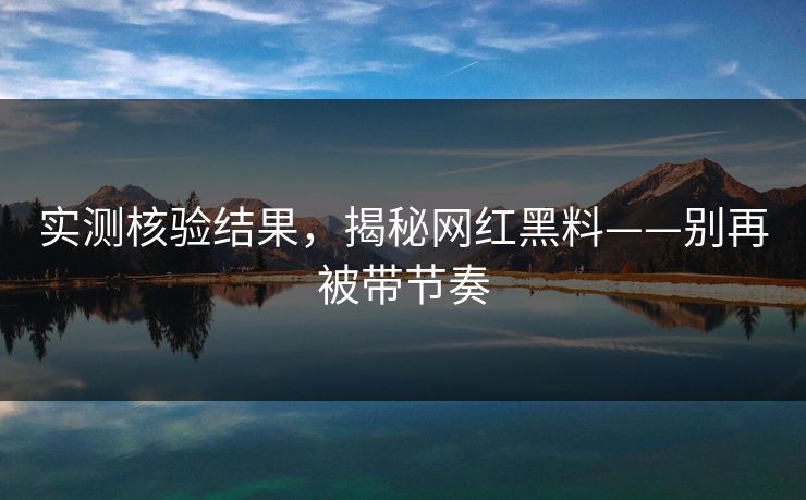 实测核验结果，揭秘网红黑料——别再被带节奏