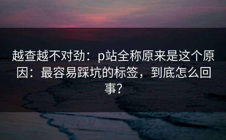 越查越不对劲：p站全称原来是这个原因：最容易踩坑的标签，到底怎么回事？