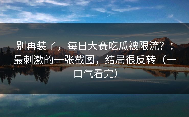 别再装了，每日大赛吃瓜被限流？：最刺激的一张截图，结局很反转（一口气看完）