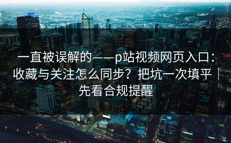 一直被误解的——p站视频网页入口：收藏与关注怎么同步？把坑一次填平｜先看合规提醒