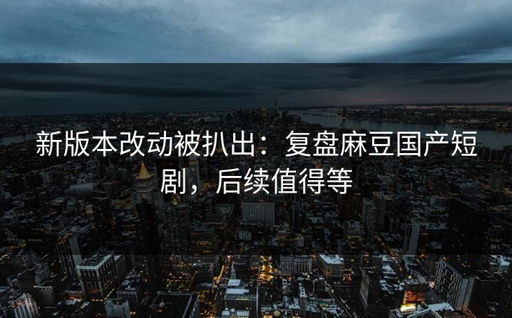 新版本改动被扒出：复盘麻豆国产短剧，后续值得等