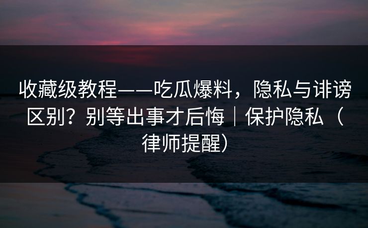 收藏级教程——吃瓜爆料，隐私与诽谤区别？别等出事才后悔｜保护隐私（律师提醒）