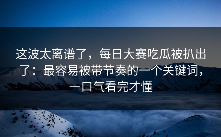 这波太离谱了，每日大赛吃瓜被扒出了：最容易被带节奏的一个关键词，一口气看完才懂