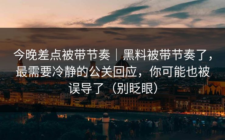 今晚差点被带节奏｜黑料被带节奏了，最需要冷静的公关回应，你可能也被误导了（别眨眼）