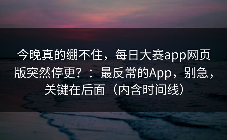今晚真的绷不住，每日大赛app网页版突然停更？：最反常的App，别急，关键在后面（内含时间线）