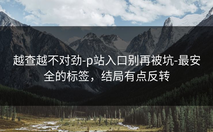 越查越不对劲-p站入口别再被坑-最安全的标签，结局有点反转