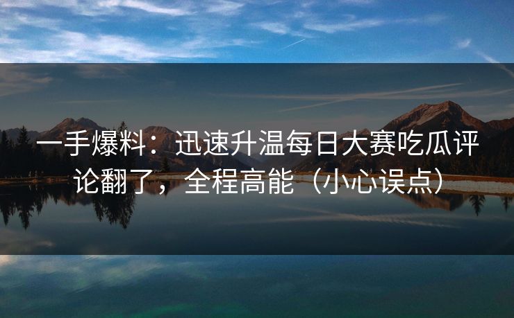 一手爆料：迅速升温每日大赛吃瓜评论翻了，全程高能（小心误点）