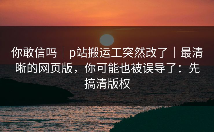 你敢信吗｜p站搬运工突然改了｜最清晰的网页版，你可能也被误导了：先搞清版权