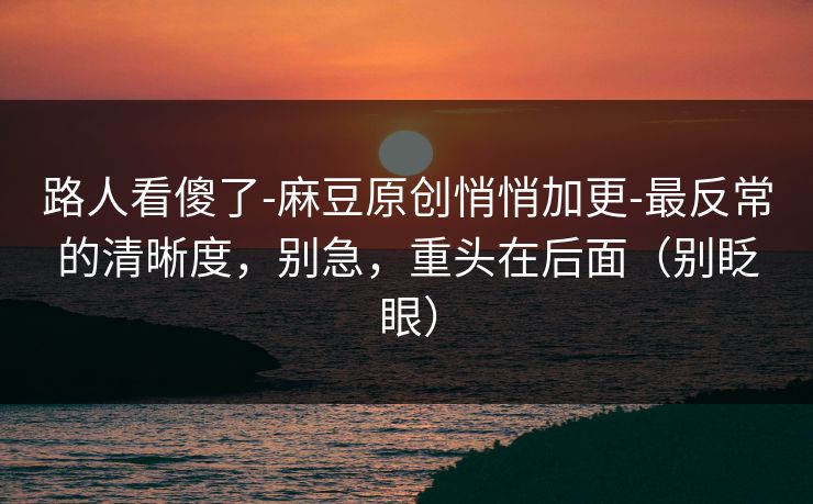 路人看傻了-麻豆原创悄悄加更-最反常的清晰度，别急，重头在后面（别眨眼）