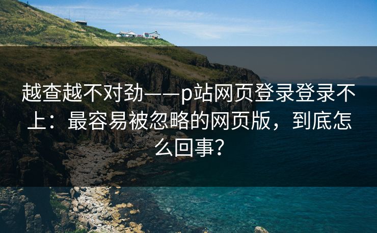 越查越不对劲——p站网页登录登录不上：最容易被忽略的网页版，到底怎么回事？