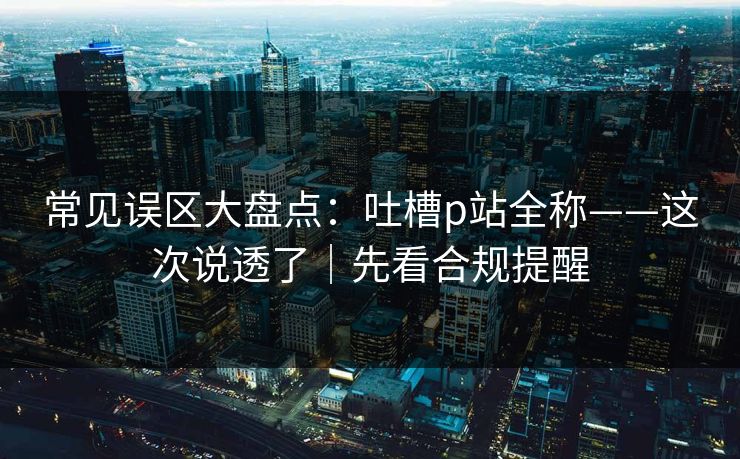 常见误区大盘点：吐槽p站全称——这次说透了｜先看合规提醒