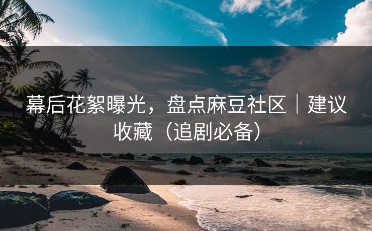 幕后花絮曝光，盘点麻豆社区｜建议收藏（追剧必备）