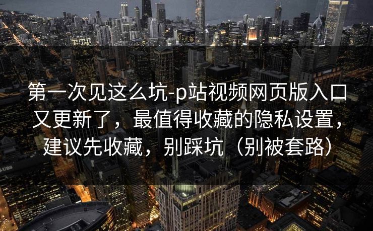 第一次见这么坑-p站视频网页版入口又更新了，最值得收藏的隐私设置，建议先收藏，别踩坑（别被套路）