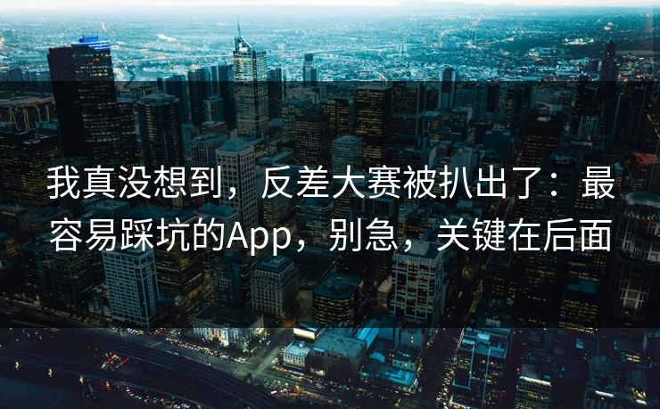 我真没想到，反差大赛被扒出了：最容易踩坑的App，别急，关键在后面