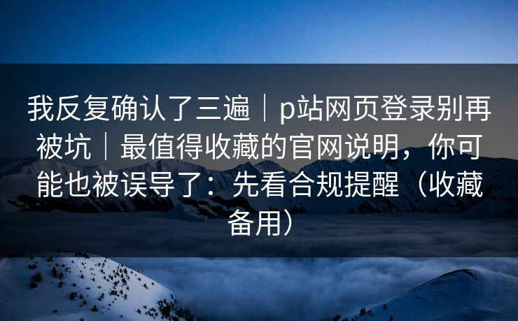我反复确认了三遍｜p站网页登录别再被坑｜最值得收藏的官网说明，你可能也被误导了：先看合规提醒（收藏备用）