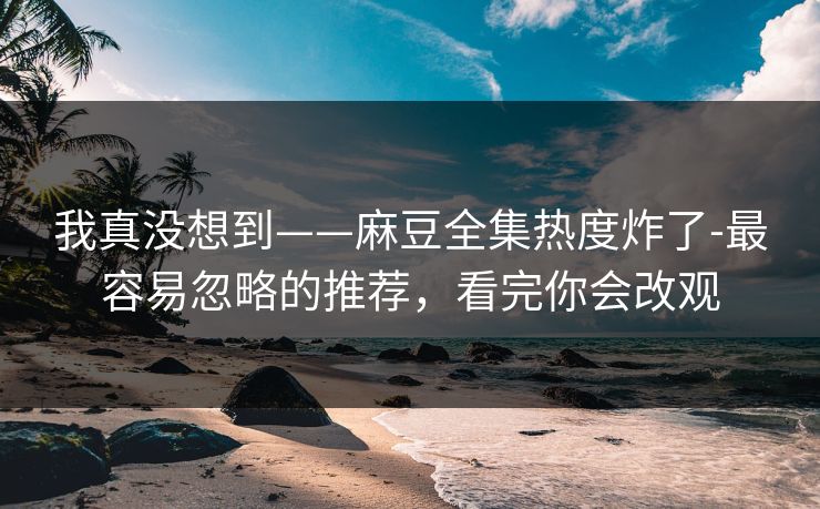 我真没想到——麻豆全集热度炸了-最容易忽略的推荐，看完你会改观
