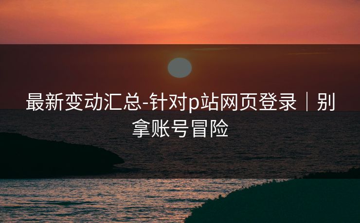最新变动汇总-针对p站网页登录｜别拿账号冒险