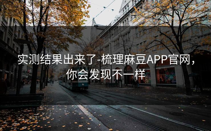 实测结果出来了-梳理麻豆APP官网，你会发现不一样
