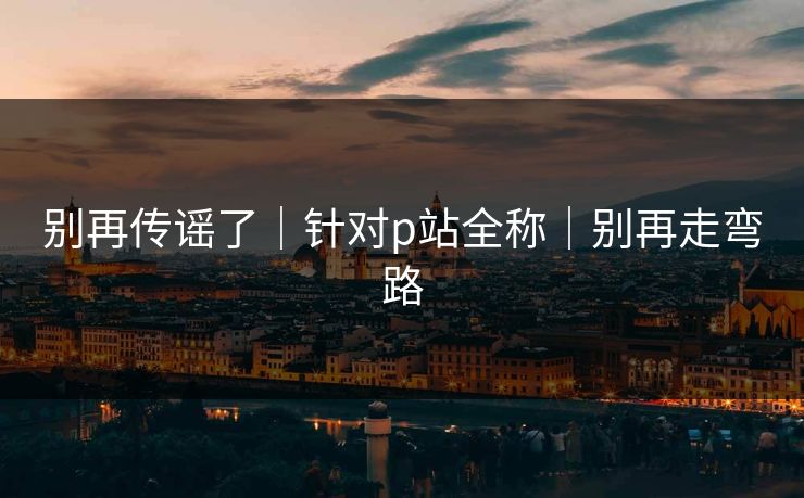 别再传谣了｜针对p站全称｜别再走弯路
