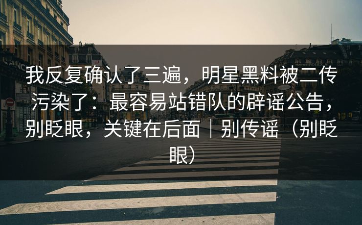 我反复确认了三遍，明星黑料被二传污染了：最容易站错队的辟谣公告，别眨眼，关键在后面｜别传谣（别眨眼）