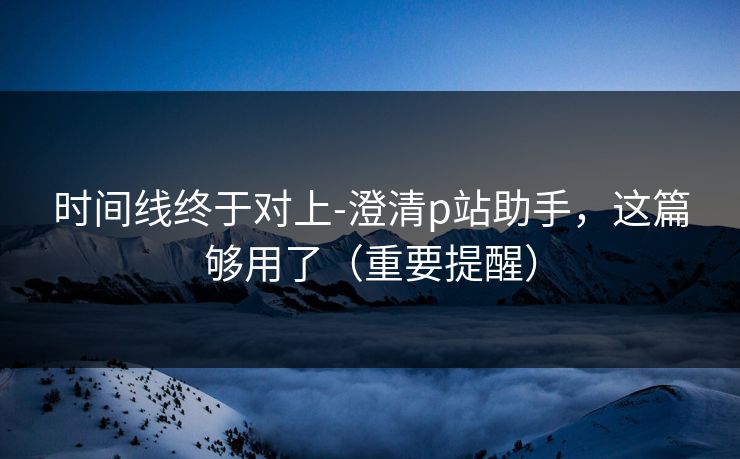 时间线终于对上-澄清p站助手，这篇够用了（重要提醒）