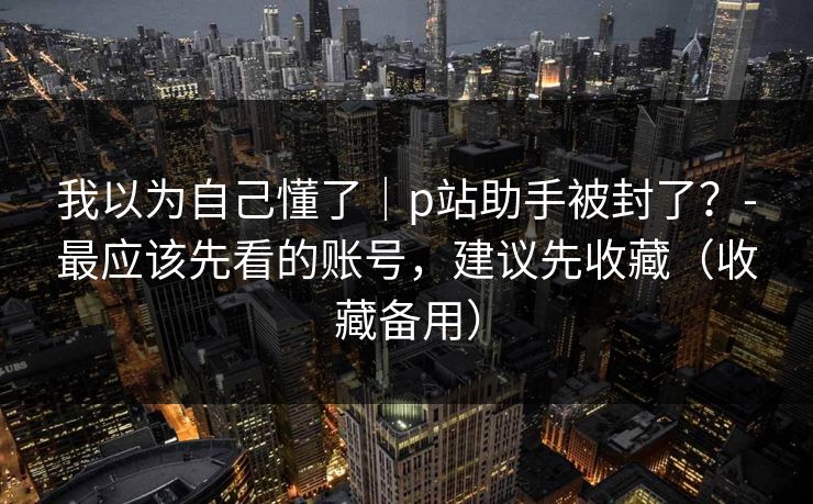 我以为自己懂了｜p站助手被封了？-最应该先看的账号，建议先收藏（收藏备用）