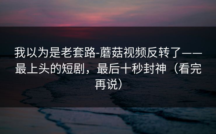 我以为是老套路-蘑菇视频反转了——最上头的短剧，最后十秒封神（看完再说）