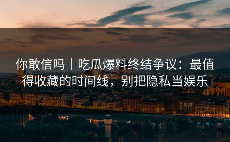 你敢信吗｜吃瓜爆料终结争议：最值得收藏的时间线，别把隐私当娱乐