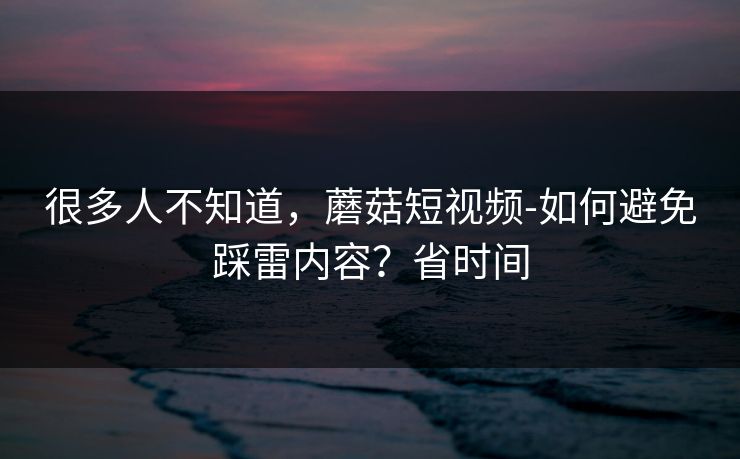 很多人不知道，蘑菇短视频-如何避免踩雷内容？省时间