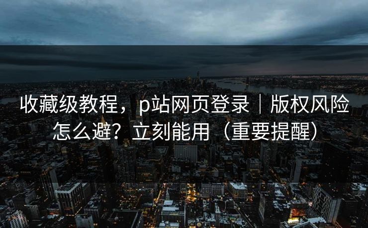 收藏级教程，p站网页登录｜版权风险怎么避？立刻能用（重要提醒）