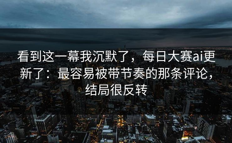 看到这一幕我沉默了，每日大赛ai更新了：最容易被带节奏的那条评论，结局很反转