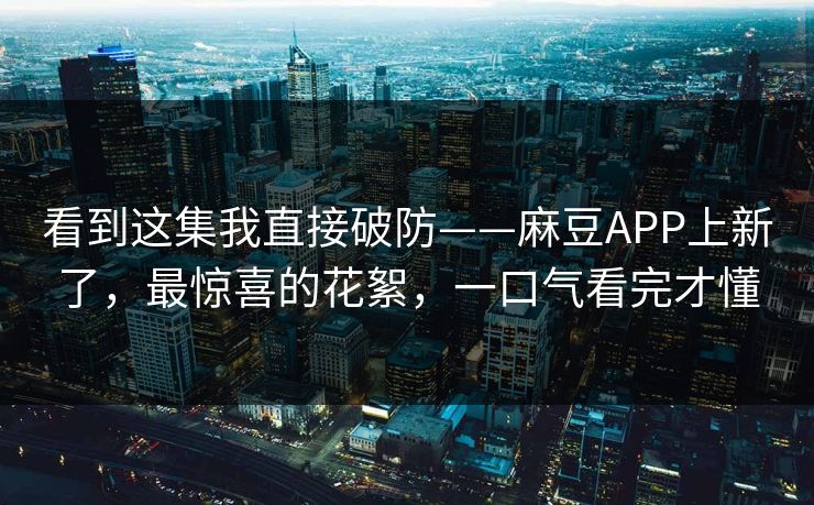 看到这集我直接破防——麻豆APP上新了，最惊喜的花絮，一口气看完才懂