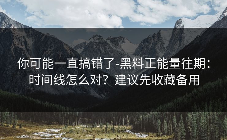 你可能一直搞错了-黑料正能量往期：时间线怎么对？建议先收藏备用