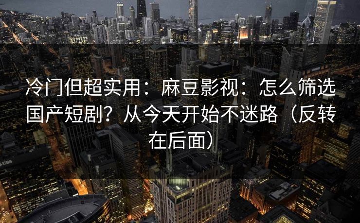 冷门但超实用：麻豆影视：怎么筛选国产短剧？从今天开始不迷路（反转在后面）