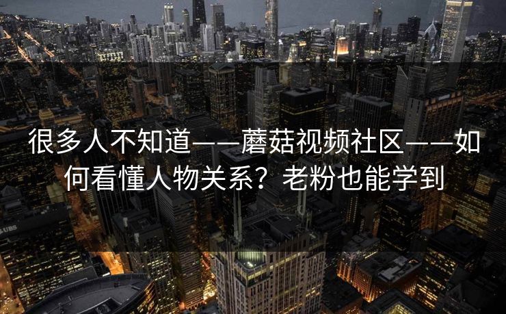 很多人不知道——蘑菇视频社区——如何看懂人物关系？老粉也能学到