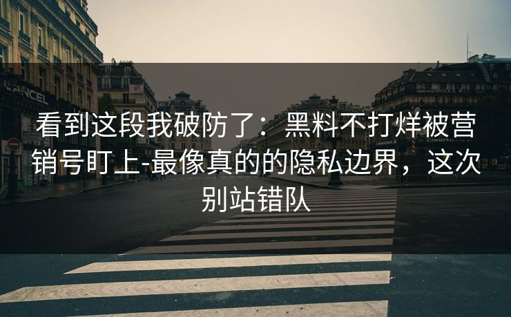 看到这段我破防了：黑料不打烊被营销号盯上-最像真的的隐私边界，这次别站错队