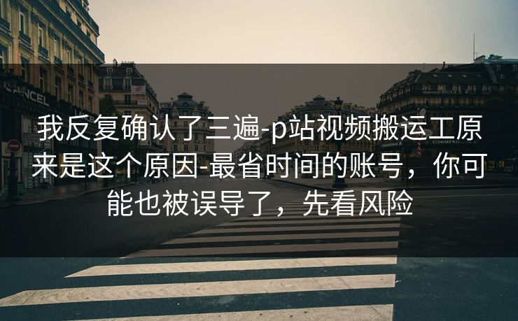 我反复确认了三遍-p站视频搬运工原来是这个原因-最省时间的账号，你可能也被误导了，先看风险