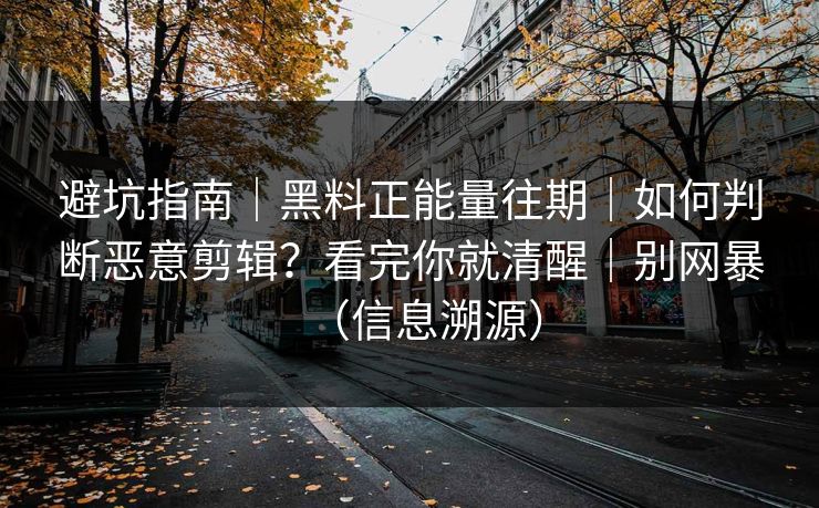 避坑指南｜黑料正能量往期｜如何判断恶意剪辑？看完你就清醒｜别网暴（信息溯源）