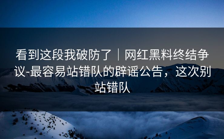 看到这段我破防了｜网红黑料终结争议-最容易站错队的辟谣公告，这次别站错队