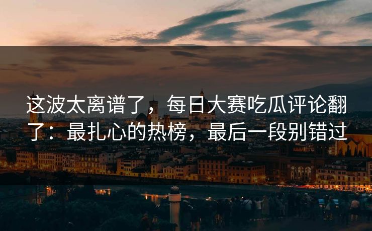 这波太离谱了，每日大赛吃瓜评论翻了：最扎心的热榜，最后一段别错过