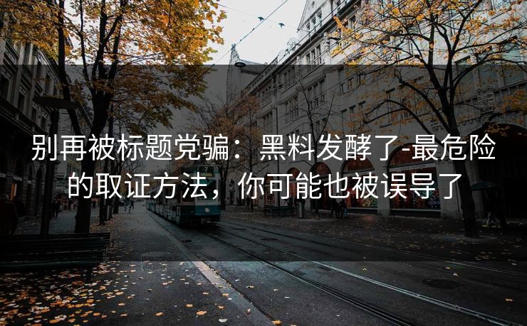 别再被标题党骗：黑料发酵了-最危险的取证方法，你可能也被误导了