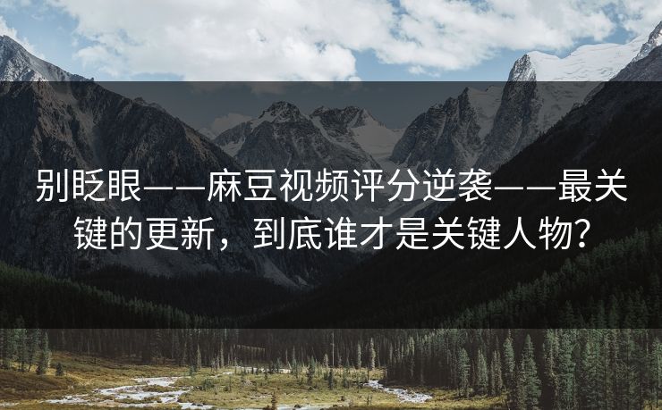 别眨眼——麻豆视频评分逆袭——最关键的更新，到底谁才是关键人物？