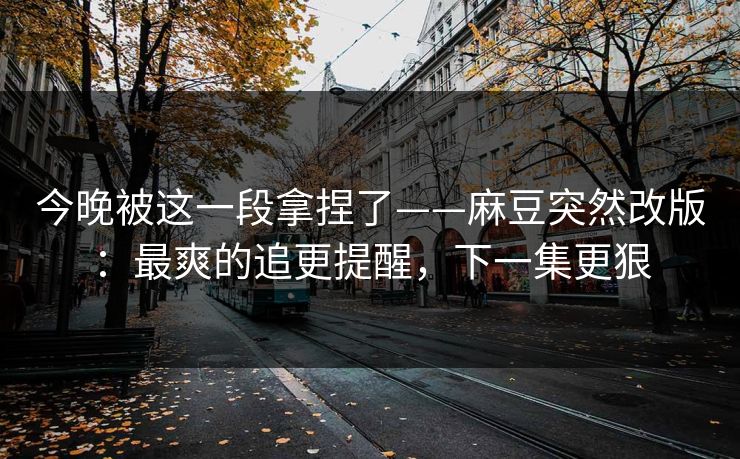 今晚被这一段拿捏了——麻豆突然改版：最爽的追更提醒，下一集更狠