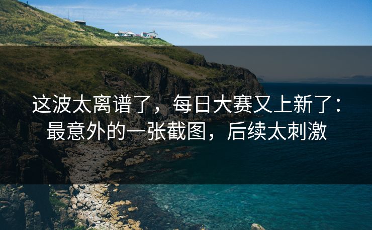 这波太离谱了，每日大赛又上新了：最意外的一张截图，后续太刺激