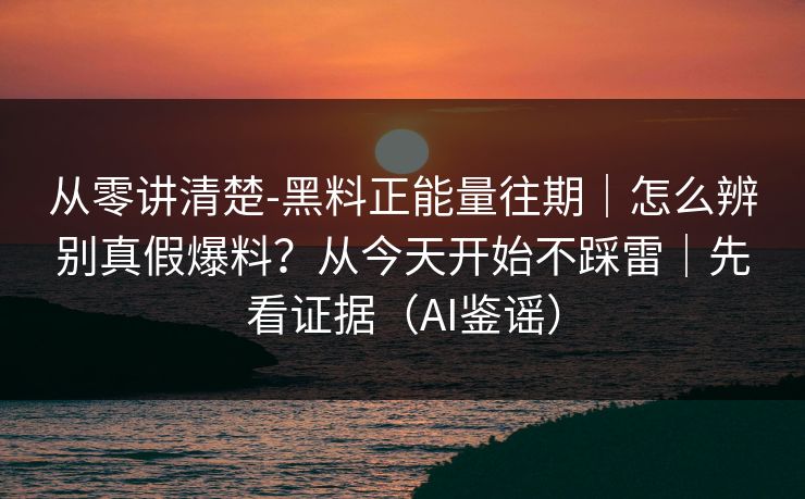 从零讲清楚-黑料正能量往期｜怎么辨别真假爆料？从今天开始不踩雷｜先看证据（AI鉴谣）