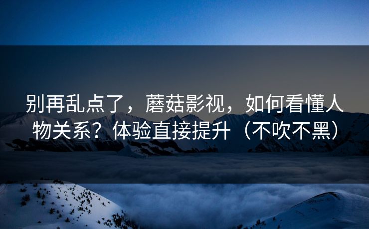 别再乱点了，蘑菇影视，如何看懂人物关系？体验直接提升（不吹不黑）
