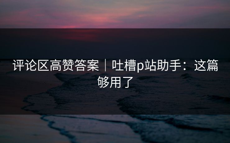 评论区高赞答案｜吐槽p站助手：这篇够用了