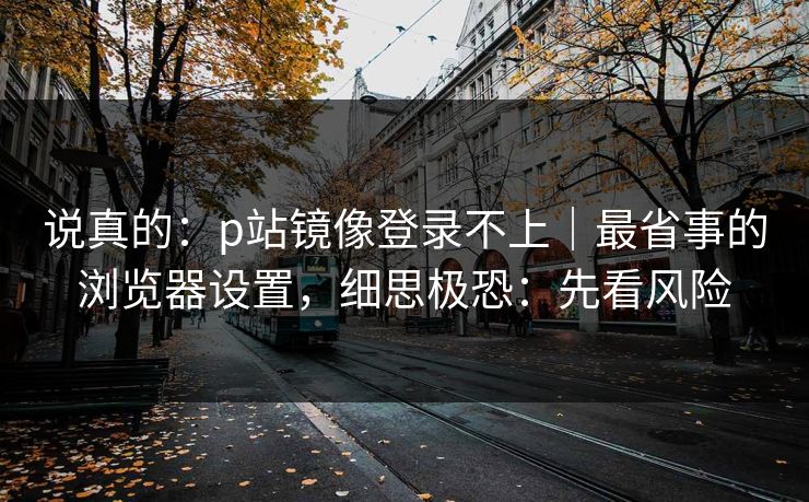 说真的：p站镜像登录不上｜最省事的浏览器设置，细思极恐：先看风险