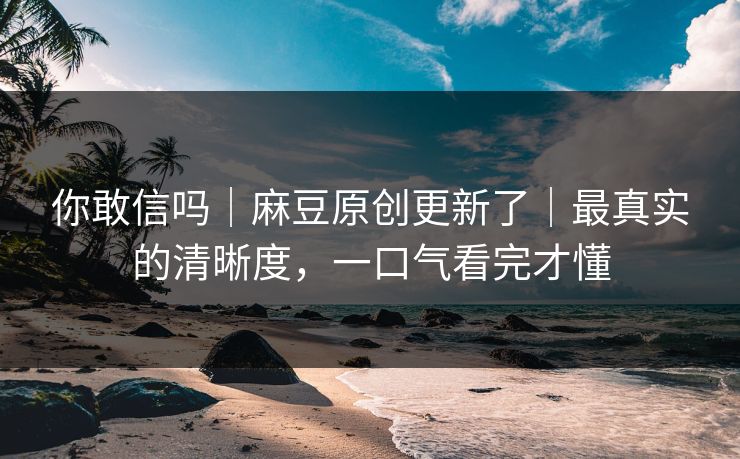 你敢信吗｜麻豆原创更新了｜最真实的清晰度，一口气看完才懂